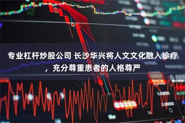 专业杠杆炒股公司 长沙华兴将人文文化融入诊疗，充分尊重患者的人格尊严