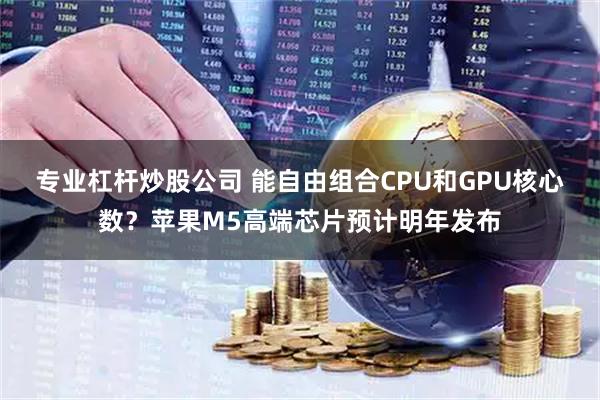 专业杠杆炒股公司 能自由组合CPU和GPU核心数？苹果M5高端芯片预计明年发布