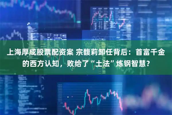 上海厚成股票配资案 宗馥莉卸任背后：首富千金的西方认知，败给了“土法”炼钢智慧？