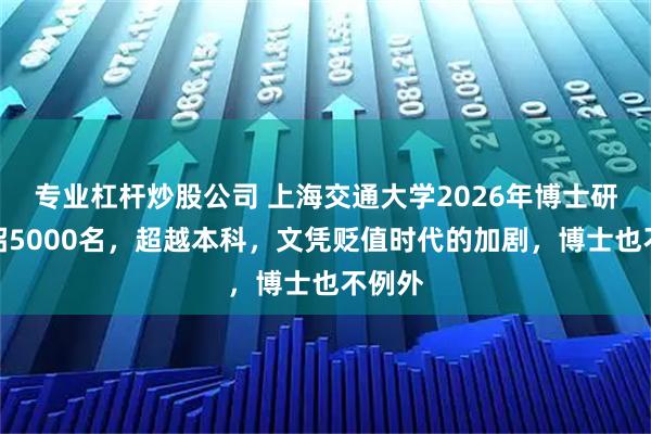 专业杠杆炒股公司 上海交通大学2026年博士研究生招5000名，超越本科，文凭贬值时代的加剧，博士也不例外