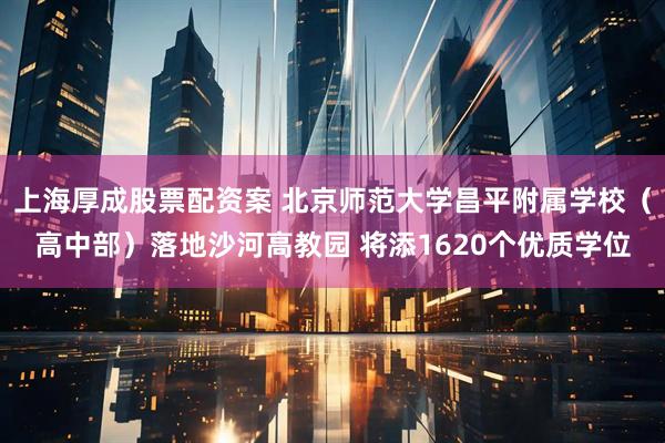 上海厚成股票配资案 北京师范大学昌平附属学校（高中部）落地沙河高教园 将添1620个优质学位