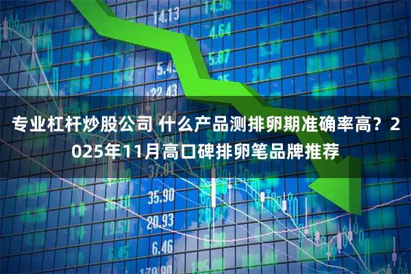 专业杠杆炒股公司 什么产品测排卵期准确率高？2025年11月高口碑排卵笔品牌推荐
