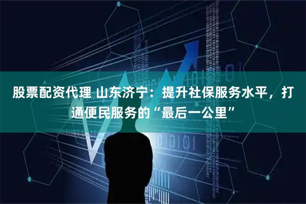 股票配资代理 山东济宁：提升社保服务水平，打通便民服务的“最后一公里”