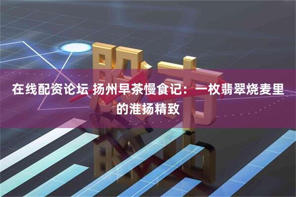 在线配资论坛 扬州早茶慢食记：一枚翡翠烧麦里的淮扬精致
