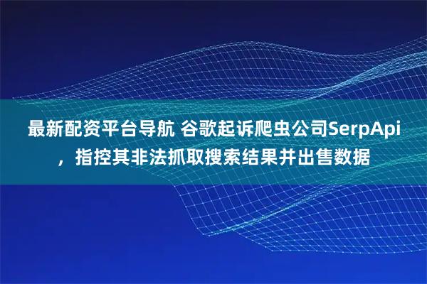 最新配资平台导航 谷歌起诉爬虫公司SerpApi，指控其非法抓取搜索结果并出售数据