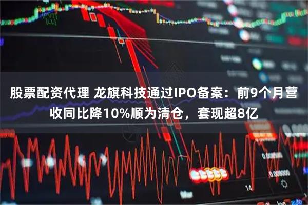 股票配资代理 龙旗科技通过IPO备案：前9个月营收同比降10%顺为清仓，套现超8亿