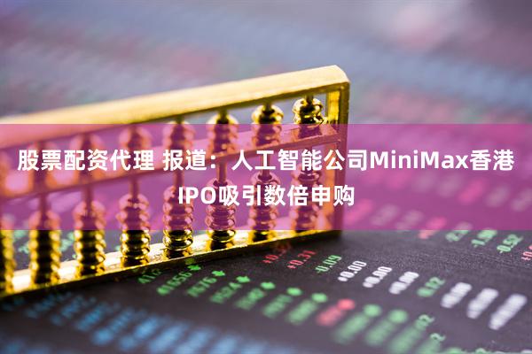 股票配资代理 报道：人工智能公司MiniMax香港IPO吸引数倍申购