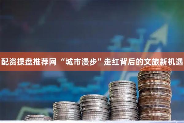 配资操盘推荐网 “城市漫步”走红背后的文旅新机遇