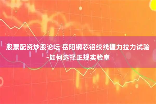 股票配资炒股论坛 岳阳钢芯铝绞线握力拉力试验-如何选择正规实验室