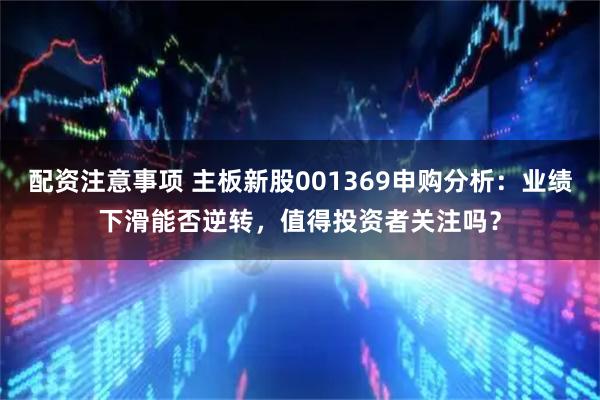 配资注意事项 主板新股001369申购分析：业绩下滑能否逆转，值得投资者关注吗？