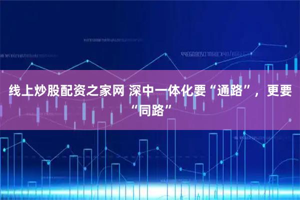 线上炒股配资之家网 深中一体化要“通路”，更要“同路”