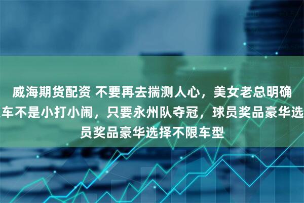 威海期货配资 不要再去揣测人心，美女老总明确回应承诺送车不是小打小闹，只要永州队夺冠，球员奖品豪华选择不限车型
