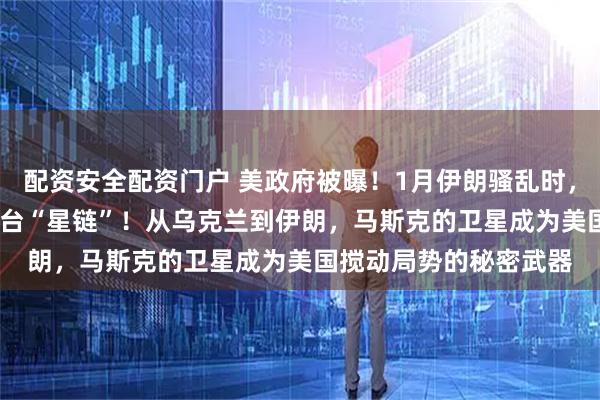 配资安全配资门户 美政府被曝！1月伊朗骚乱时，秘密向伊朗走私6000台“星链”！从乌克兰到伊朗，马斯克的卫星成为美国搅动局势的秘密武器