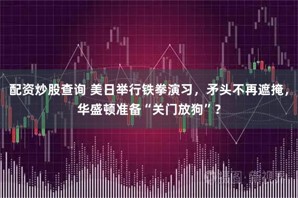 配资炒股查询 美日举行铁拳演习，矛头不再遮掩，华盛顿准备“关门放狗”？