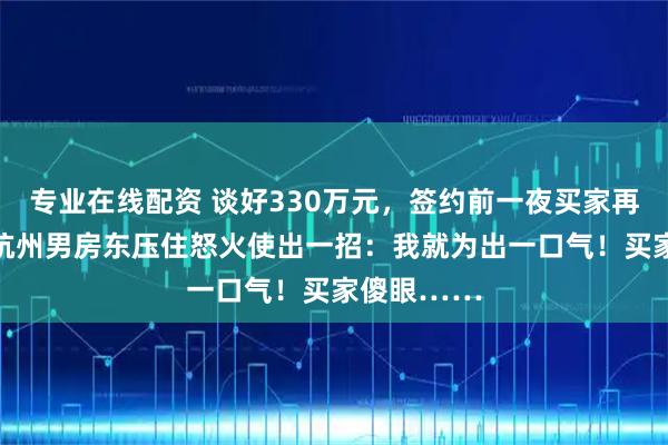 专业在线配资 谈好330万元，签约前一夜买家再砍40万！杭州男房东压住怒火使出一招：我就为出一口气！买家傻眼……