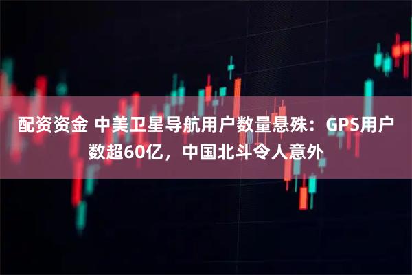 配资资金 中美卫星导航用户数量悬殊：GPS用户数超60亿，中国北斗令人意外