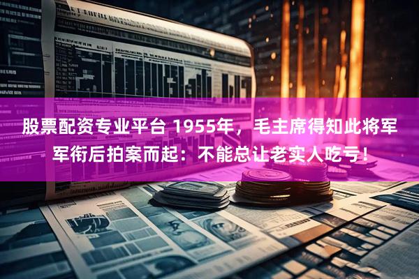 股票配资专业平台 1955年，毛主席得知此将军军衔后拍案而起：不能总让老实人吃亏！