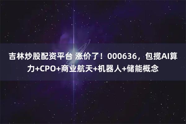 吉林炒股配资平台 涨价了！000636，包揽AI算力+CPO+商业航天+机器人+储能概念