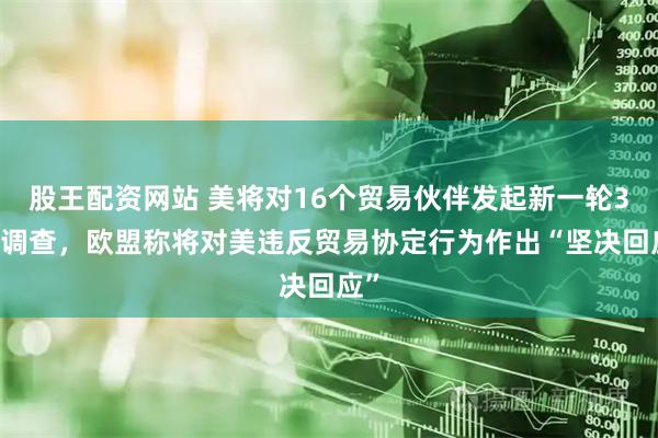 股王配资网站 美将对16个贸易伙伴发起新一轮301调查，欧盟称将对美违反贸易协定行为作出“坚决回应”