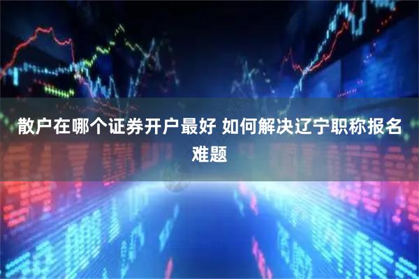 散户在哪个证券开户最好 如何解决辽宁职称报名难题