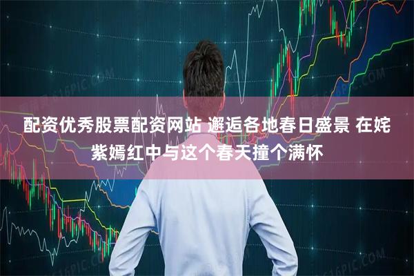 配资优秀股票配资网站 邂逅各地春日盛景 在姹紫嫣红中与这个春天撞个满怀
