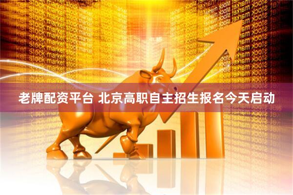 老牌配资平台 北京高职自主招生报名今天启动