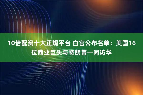 10倍配资十大正规平台 白宫公布名单：美国16位商业巨头与特朗普一同访华