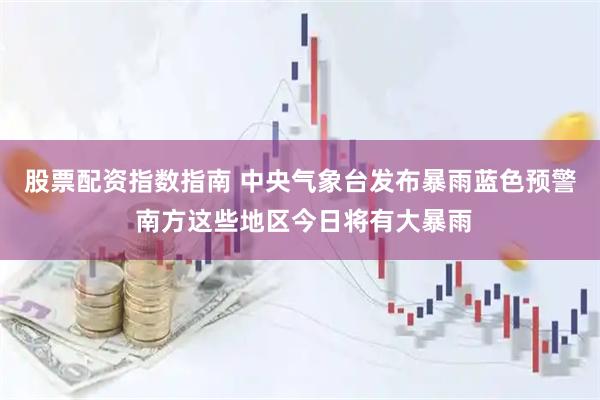 股票配资指数指南 中央气象台发布暴雨蓝色预警 南方这些地区今日将有大暴雨